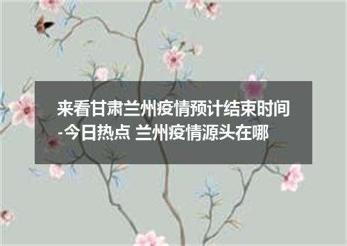 来看甘肃兰州疫情预计结束时间-今日热点 兰州疫情源头在哪