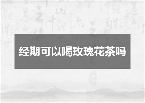 经期可以喝玫瑰花茶吗
