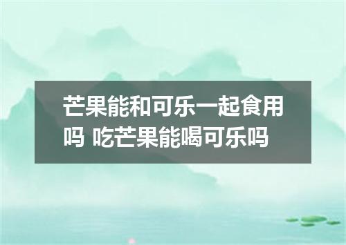 芒果能和可乐一起食用吗 吃芒果能喝可乐吗