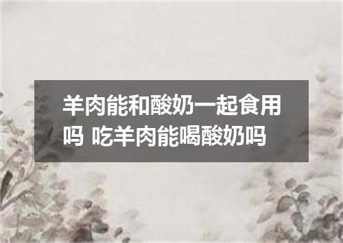 羊肉能和酸奶一起食用吗 吃羊肉能喝酸奶吗