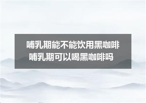 哺乳期能不能饮用黑咖啡 哺乳期可以喝黑咖啡吗
