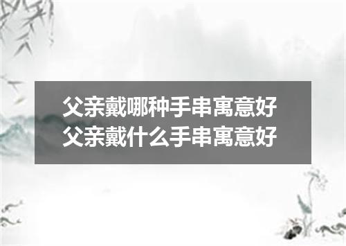 父亲戴哪种手串寓意好 父亲戴什么手串寓意好
