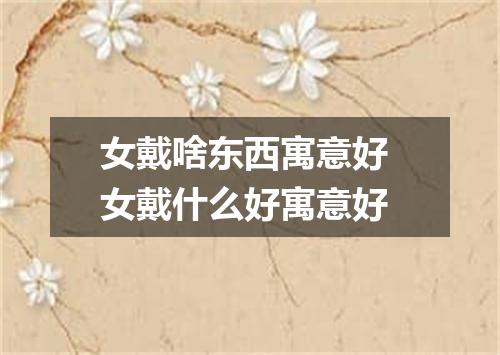 女戴啥东西寓意好 女戴什么好寓意好