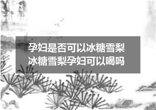 孕妇是否可以冰糖雪梨 冰糖雪梨孕妇可以喝吗