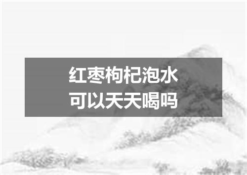 红枣枸杞泡水可以天天喝吗