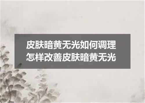 皮肤暗黄无光如何调理 怎样改善皮肤暗黄无光