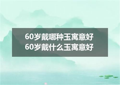 60岁戴哪种玉寓意好 60岁戴什么玉寓意好