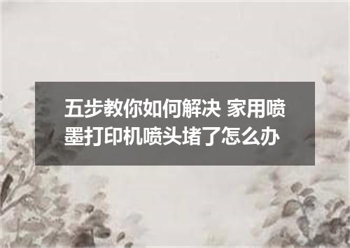 五步教你如何解决 家用喷墨打印机喷头堵了怎么办