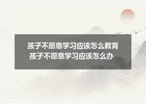 孩子不愿意学习应该怎么教育 孩子不愿意学习应该怎么办