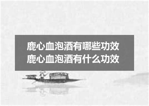 鹿心血泡酒有哪些功效 鹿心血泡酒有什么功效