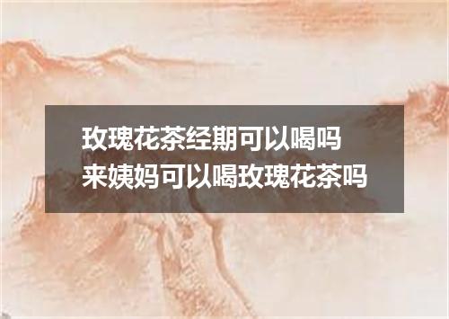 玫瑰花茶经期可以喝吗 来姨妈可以喝玫瑰花茶吗