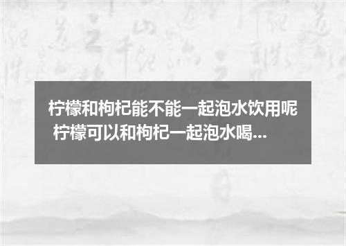柠檬和枸杞能不能一起泡水饮用呢 柠檬可以和枸杞一起泡水喝吗
