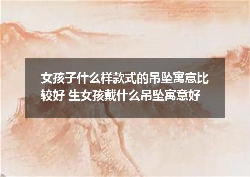 女孩子什么样款式的吊坠寓意比较好 生女孩戴什么吊坠寓意好