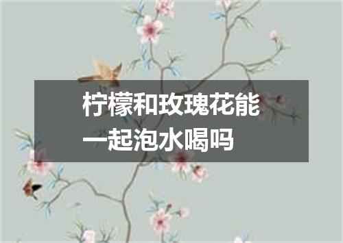 柠檬和玫瑰花能一起泡水喝吗
