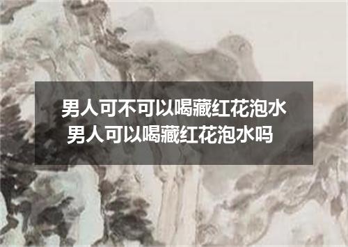 男人可不可以喝藏红花泡水 男人可以喝藏红花泡水吗