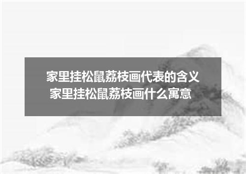 家里挂松鼠荔枝画代表的含义 家里挂松鼠荔枝画什么寓意