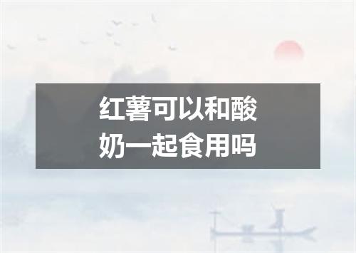 红薯可以和酸奶一起食用吗