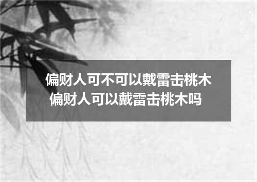 偏财人可不可以戴雷击桃木 偏财人可以戴雷击桃木吗
