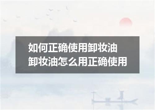 如何正确使用卸妆油 卸妆油怎么用正确使用