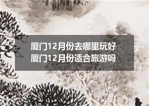 厦门12月份去哪里玩好 厦门12月份适合旅游吗