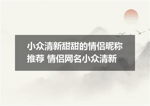 小众清新甜甜的情侣昵称推荐 情侣网名小众清新