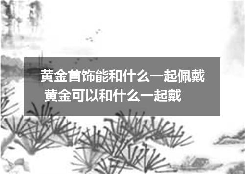 黄金首饰能和什么一起佩戴 黄金可以和什么一起戴