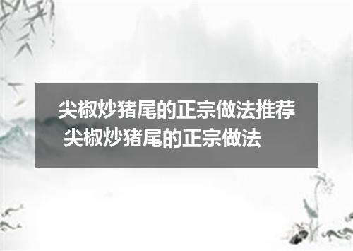 尖椒炒猪尾的正宗做法推荐 尖椒炒猪尾的正宗做法