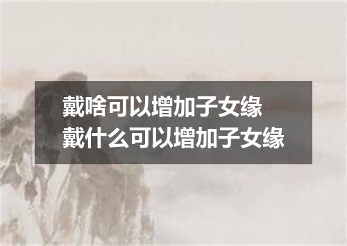 戴啥可以增加子女缘 戴什么可以增加子女缘