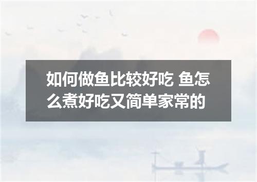 如何做鱼比较好吃 鱼怎么煮好吃又简单家常的