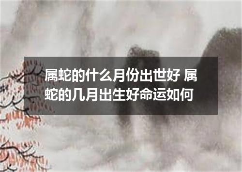 属蛇的什么月份出世好 属蛇的几月出生好命运如何