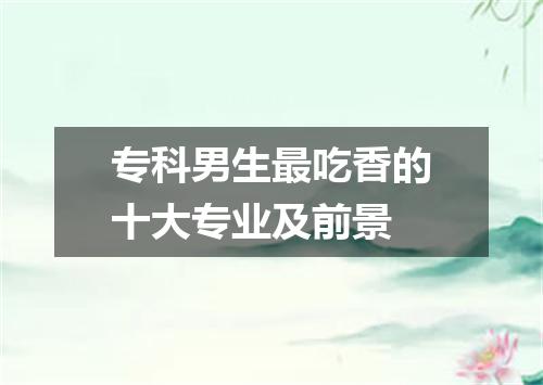 专科男生最吃香的十大专业及前景