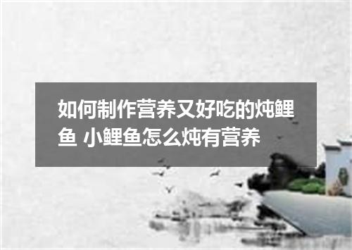如何制作营养又好吃的炖鲤鱼 小鲤鱼怎么炖有营养