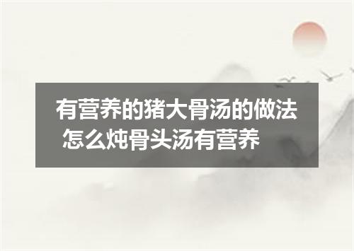 有营养的猪大骨汤的做法 怎么炖骨头汤有营养