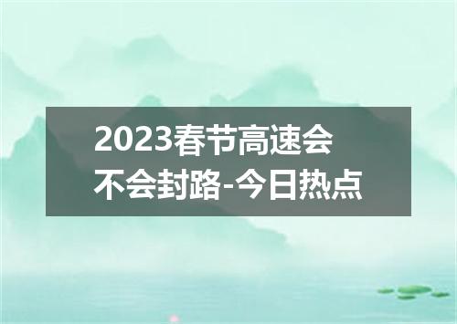 2023春节高速会不会封路-今日热点