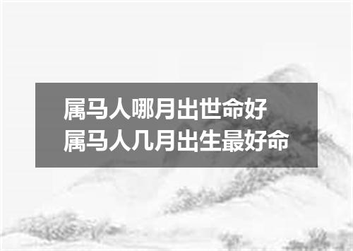 属马人哪月出世命好 属马人几月出生最好命