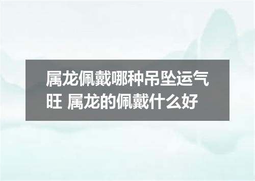 属龙佩戴哪种吊坠运气旺 属龙的佩戴什么好
