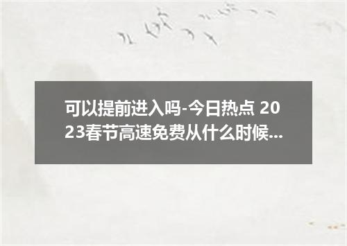 可以提前进入吗-今日热点 2023春节高速免费从什么时候开始