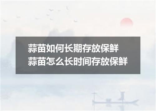 蒜苗如何长期存放保鲜 蒜苗怎么长时间存放保鲜