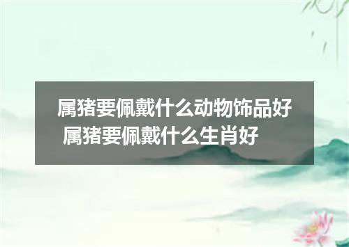 属猪要佩戴什么动物饰品好 属猪要佩戴什么生肖好