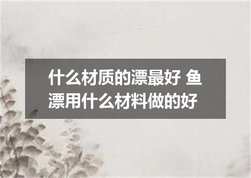 什么材质的漂最好 鱼漂用什么材料做的好