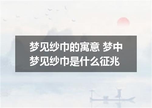 梦见纱巾的寓意 梦中梦见纱巾是什么征兆