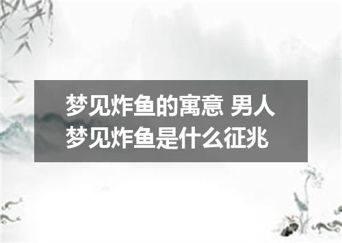 梦见炸鱼的寓意 男人梦见炸鱼是什么征兆