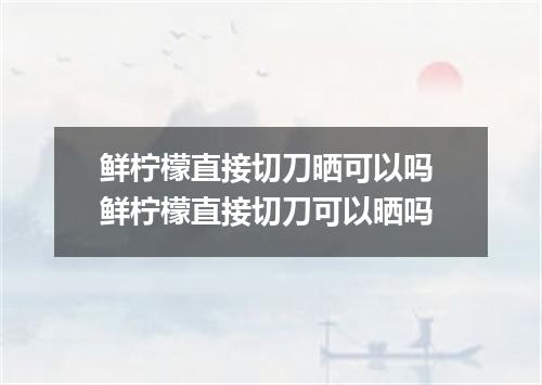 鲜柠檬直接切刀晒可以吗 鲜柠檬直接切刀可以晒吗