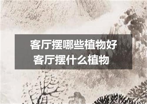 客厅摆哪些植物好 客厅摆什么植物