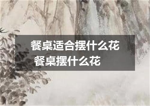 餐桌适合摆什么花 餐桌摆什么花