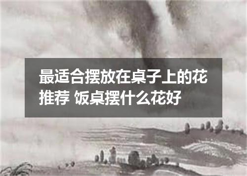 最适合摆放在桌子上的花推荐 饭桌摆什么花好