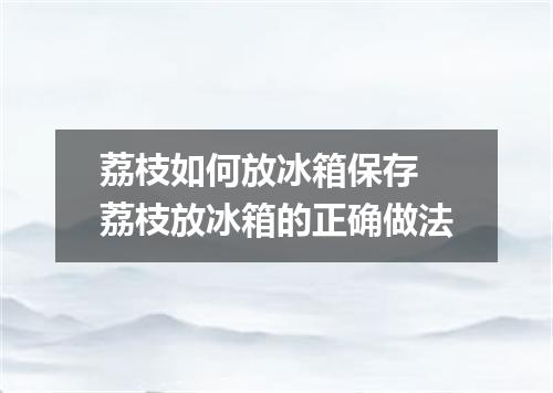 荔枝如何放冰箱保存 荔枝放冰箱的正确做法