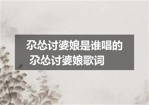 尕怂讨婆娘是谁唱的 尕怂讨婆娘歌词