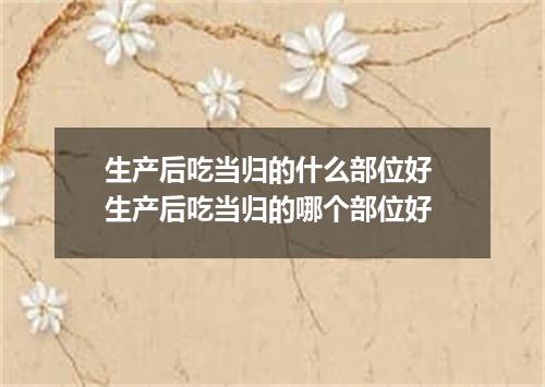 生产后吃当归的什么部位好 生产后吃当归的哪个部位好