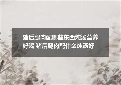 猪后腿肉配哪些东西炖汤营养好喝 猪后腿肉配什么炖汤好